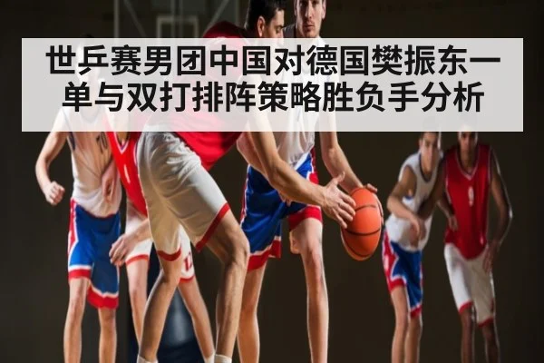 世乒赛男团中国对德国樊振东一单与双打排阵策略胜负手分析